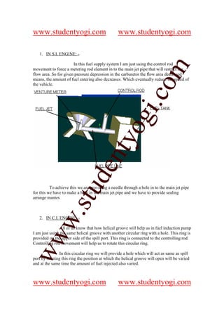 www.studentyogi.com                               www.studentyogi.com

   1. IN S.I. ENGINE: -

                       In this fuel supply system I am just using the control rod




                                                               om
movement to force a metering rod element in to the main jet pipe that will restrict the
flow area. So for given pressure depression in the carburetor the flow area decreased
means, the amount of fuel entering also decreases. Which eventually reduce the speed of
the vehicle.




                                                            i.c
                                          og
                                       nty
                               de
                    stu


          To achieve this we are providing a needle through a hole in to the main jet pipe
for this we have to make a hole in the main jet pipe and we have to provide sealing
arrange mantes
           w.




   2. IN C.I. ENGINE: -

               All of us know that how helical groove will help us in fuel induction pump
I am just using the same helical groove with another circular ring with a hole. This ring is
ww




provided on the upper side of the spill port. This ring is connected to the controlling rod.
Controlling rod movement will help us to rotate this circular ring.

                In this circular ring we will provide a hole which will act as same as spill
port by rotating this ring the position at which the helical groove will open will be varied
and at the same time the amount of fuel injected also varied.



www.studentyogi.com                               www.studentyogi.com
 