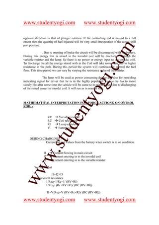 www.studentyogi.com                                www.studentyogi.com

opposite direction to that of plunger rotation. If the controlling rod is moved to a full
extent then the quantity of fuel injected will be very small irrespective of the actual spill
port position.




                                                                 om
                . Due to opening of brake the circuit will be disconnected with the battery.
During this energy that is stored in the toroidal coil will be discharged through the
variable resistor and the lamp. So there is no power or energy input to the toroidal coil.
To discharge the all the energy stored with in the Coil will take some time due to higher




                                                              i.c
resistance in the path. During this period the system will continuously control the fuel
flow. This time period we can vary by varying the resistance value of the resister.

                The lamp will be used as power consuming device and also for providing
indicating signal for driver that he is in the highly populated road so he has to move




                                            og
slowly. So after some time the vehicle will be came to its normal state due to discharging
of the stored power in toroidal coil. It will run as in normal way.
                                         nty
MATHEMATICAL INTERPRETATION FOR FORCE ACTIONG ON ONTROL
ROD: -


                     RV       Variable resistor
                                de

                     RC       Coil resistance
                     Rl       Lamp resistance
                     V        Battery voltage
                     stu



     DURING CHARGING: -
              Current out put values from the battery when switch is in on condition.
           w.




                I1        Current flowing in main circuit
                I2        Current entering in to the toroidal coil
                I3        Current entering in to the variable resister
ww




         We know that

                      I1=I2+I3
          Equivalent resistance
                 1/Req=1/Rc+1/ (RV+Rl)
                 1/Req= (Rc+RV+Rl)/ (RC (RV+Rl))

                     I1=V/Req=V (RV+Rc+Rl)/ (RC (RV+Rl))

www.studentyogi.com                                www.studentyogi.com
 
