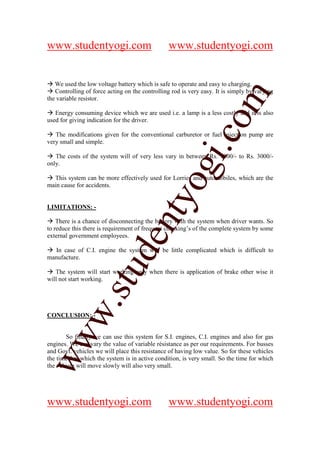 www.studentyogi.com                             www.studentyogi.com


   We used the low voltage battery which is safe to operate and easy to charging.
   Controlling of force acting on the controlling rod is very easy. It is simply by varying




                                                              om
the variable resistor.

   Energy consuming device which we are used i.e. a lamp is a less costly and it is also
used for giving indication for the driver.




                                                           i.c
   The modifications given for the conventional carburetor or fuel injection pump are
very small and simple.

   The costs of the system will of very less vary in between Rs. 1000/- to Rs. 3000/-
only.




                                          og
  This system can be more effectively used for Lorries and automobiles, which are the
main cause for accidents.
                                       nty
LIMITATIONS: -

    There is a chance of disconnecting the battery with the system when driver wants. So
to reduce this there is requirement of frequent checking’s of the complete system by some
external government employees.
                              de

   In case of C.I. engine the system will be little complicated which is difficult to
manufacture.
                    stu


   The system will start working only when there is application of brake other wise it
will not start working.
           w.




CONCLUSION: -
ww




       So finally we can use this system for S.I. engines, C.I. engines and also for gas
engines. We can vary the value of variable résistance as per our requirements. For busses
and Govt. vehicles we will place this resistance of having low value. So for these vehicles
the time for, which the system is in active condition, is very small. So the time for which
the vehicle will move slowly will also very small.




www.studentyogi.com                             www.studentyogi.com
 
