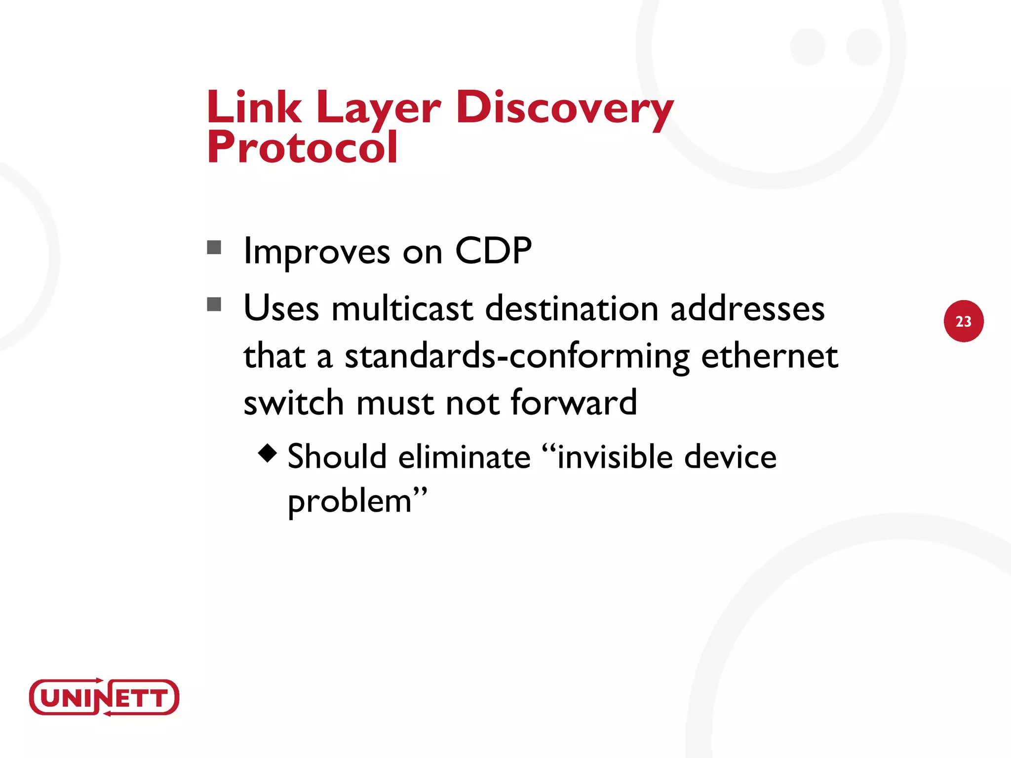 Link Layer Discovery
Protocol
   Improves on CDP
   Uses multicast destination addresses     23

    that a standards-conforming ethernet
    switch must not forward
       Should eliminate “invisible device
        problem”
 