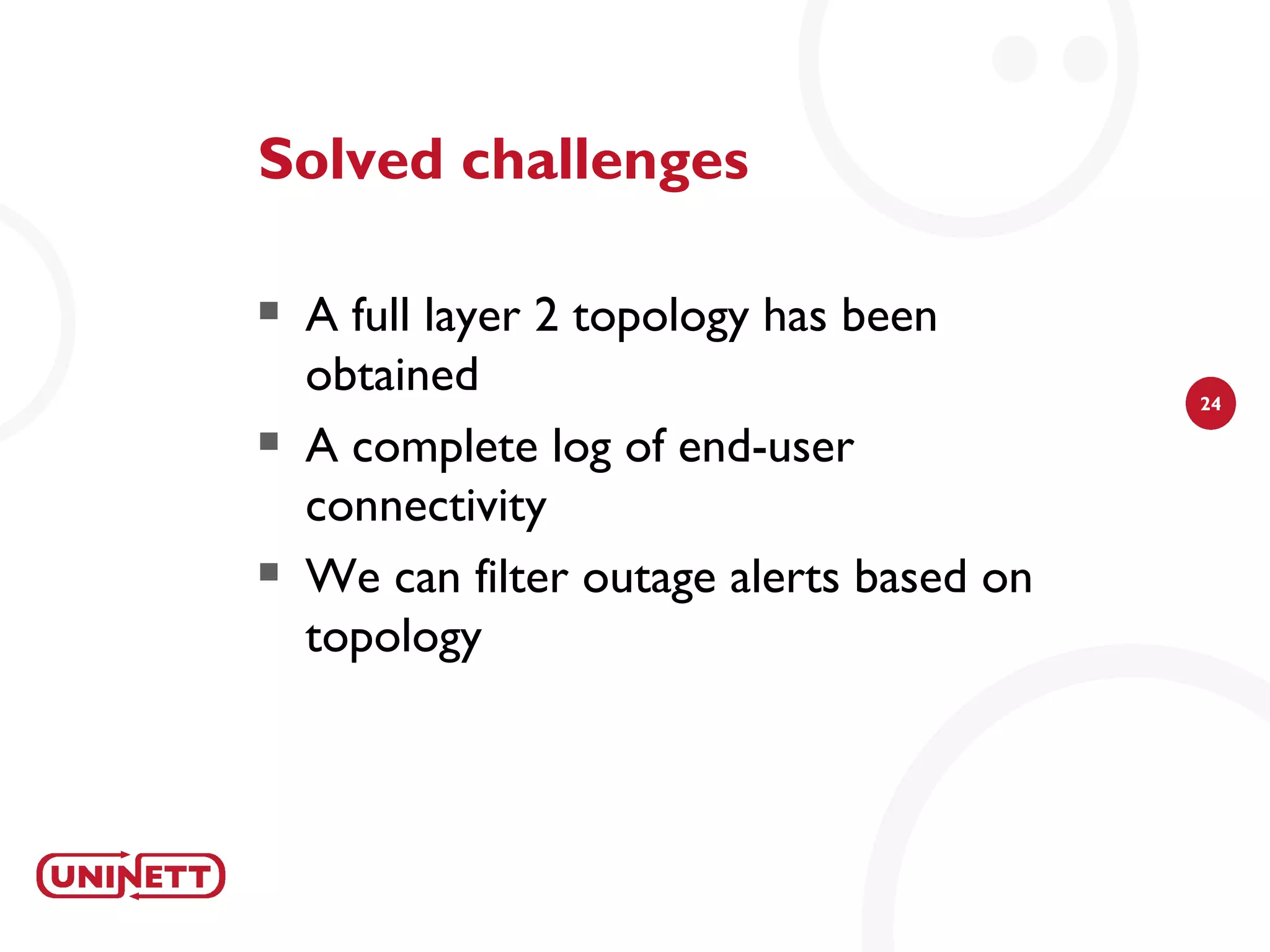 Solved challenges

   A full layer 2 topology has been
    obtained                               24

   A complete log of end-user
    connectivity
   We can filter outage alerts based on
    topology
 