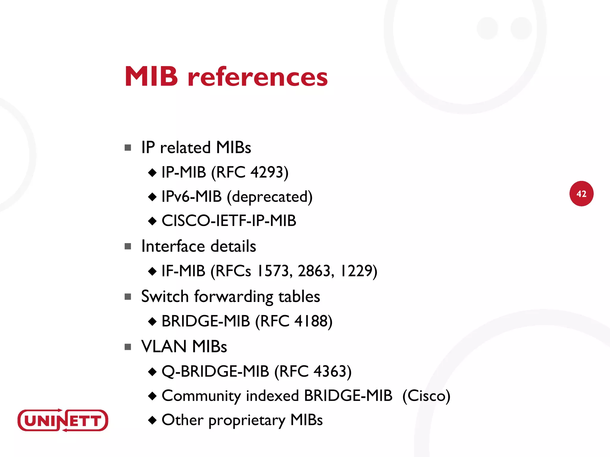 MIB references

   IP related MIBs
     IP-MIB (RFC 4293)
     IPv6-MIB (deprecated)                  42


     CISCO-IETF-IP-MIB

   Interface details
       IF-MIB (RFCs 1573, 2863, 1229)
   Switch forwarding tables
       BRIDGE-MIB (RFC 4188)
   VLAN MIBs
     Q-BRIDGE-MIB (RFC 4363)
     Community indexed BRIDGE-MIB (Cisco)

     Other proprietary MIBs
 