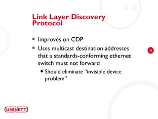 Link Layer Discovery
Protocol
   Improves on CDP
   Uses multicast destination addresses     23

    that a standards-conforming ethernet
    switch must not forward
       Should eliminate “invisible device
        problem”
 