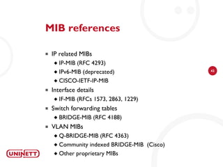 MIB references

   IP related MIBs
     IP-MIB (RFC 4293)
     IPv6-MIB (deprecated)                  42


     CISCO-IETF-IP-MIB

   Interface details
       IF-MIB (RFCs 1573, 2863, 1229)
   Switch forwarding tables
       BRIDGE-MIB (RFC 4188)
   VLAN MIBs
     Q-BRIDGE-MIB (RFC 4363)
     Community indexed BRIDGE-MIB (Cisco)

     Other proprietary MIBs
 