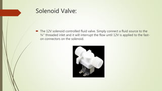Solenoid Valve:
 The 12V solenoid controlled fluid valve. Simply connect a fluid source to the
¾" threaded inlet and it will interrupt the flow until 12V is applied to the fast-
on connectors on the solenoid.
 