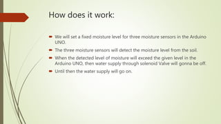 How does it work:
 We will set a fixed moisture level for three moisture sensors in the Arduino
UNO.
 The three moisture sensors will detect the moisture level from the soil.
 When the detected level of moisture will exceed the given level in the
Arduino UNO, then water supply through solenoid Valve will gonna be off.
 Until then the water supply will go on.
 