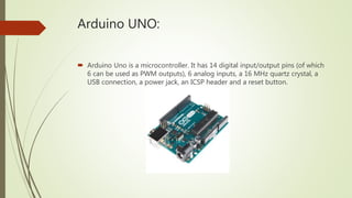 Arduino UNO:
 Arduino Uno is a microcontroller. It has 14 digital input/output pins (of which
6 can be used as PWM outputs), 6 analog inputs, a 16 MHz quartz crystal, a
USB connection, a power jack, an ICSP header and a reset button.
 