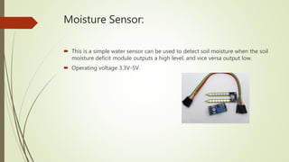 Moisture Sensor:
 This is a simple water sensor can be used to detect soil moisture when the soil
moisture deficit module outputs a high level, and vice versa output low.
 Operating voltage 3.3V-5V.
 
