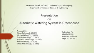 Presentation
on
Automatic Watering System In Greenhouse
International Islamic University Chittagong
Department of Computer Science & Engineering
Prepared By:
Abdur Rahman(C-151023)
Minhajul Alam(C-1510001)
Foyzul Abrar Chy(C-151063)
M. Irfanul Kalam Chy(C-151110)
Yamin Sobhan(C-151020)
Ishrak Md. Imtiaz(C-151099)
Submitted To:
Abdullahil Kafi
Assistant Professor
Dept. of CSE, IIUC
 