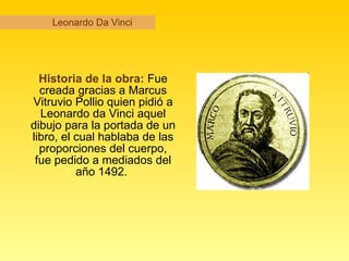Leonardo Da Vinci Historia de la obra:  Fue creada gracias a Marcus Vitruvio Pollio quien pidió a Leonardo da Vinci aquel dibujo para la portada de un libro, el cual hablaba de las proporciones del cuerpo, fue pedido a mediados del año 1492.  