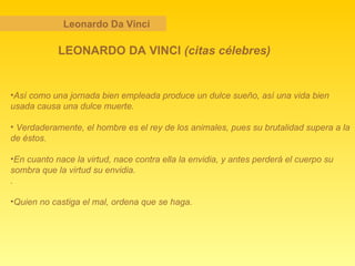 Leonardo Da Vinci LEONARDO DA VINCI  (citas célebres) Así como una jornada bien empleada produce un dulce sueño, así una vida bien usada causa una dulce muerte. Verdaderamente, el hombre es el rey de los animales, pues su brutalidad supera a la de éstos.   En cuanto nace la virtud, nace contra ella la envidia, y antes perderá el cuerpo su sombra que la virtud su envidia.   .   Quien no castiga el mal, ordena que se haga.   