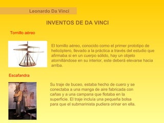 Leonardo Da Vinci INVENTOS DE DA VINCI Tornillo aéreo Escafandra Su traje de buceo, estaba hecho de cuero y se conectaba a una manga de aire fabricada con cañas y a una campana que flotaba en la superficie. El traje incluía una pequeña bolsa para que el submarinista pudiera orinar en ella. El tornillo aéreo, conocido como el primer prototipo de helicóptero, llevado a la práctica a través del estudio que afirmaba si en un cuerpo sólido, hay un objeto atornillándose en su interior, este deberá elevarse hacia arriba.  