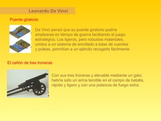 Leonardo Da Vinci Puente giratorio Da Vinci pensó que su puente giratorio podría emplearse en tiempo de guerra facilitando el juego estratégico. Los ligeros, pero robustos materiales, unidos a un sistema de enrollado a base de cuerdas y poleas, permitían a un ejército recogerlo fácilmente   El cañón de tres troneras Con sus tres troneras y elevable mediante un gato, habría sido un arma temible en el campo de batalla, rápido y ligero y con una potencia de fuego extra.   