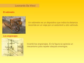 Leonardo Da Vinci El odómetro Un odómetro es un dispositivo que indica la distancia recorrida en un viaje por un automóvil u otro vehículo.   Los engranajes Inventó los engranajes. En la figura se aprecia un mecanismo para repeler ataques enemigos. 