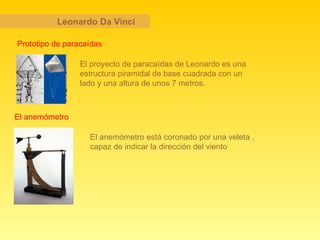 Leonardo Da Vinci El proyecto de paracaídas de Leonardo es una estructura piramidal de base cuadrada con un lado y una altura de unos 7 metros.  Prototipo de paracaídas El anemómetro El anemómetro está coronado por una veleta , capaz de indicar la dirección del viento  