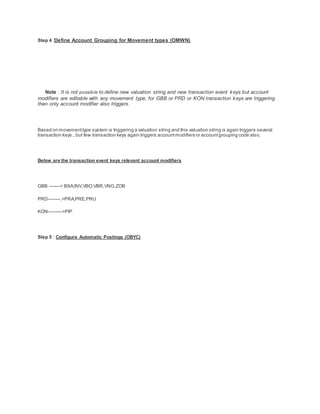 Step 4 :Define Account Grouping for Movement types (OMWN)
Note : It is not possible to define new valuation string and new transaction event keys but account
modifiers are editable with any movement type, for GBB or PRD or KON transaction keys are triggering
then only account modifier also triggers.
Based on movementtype system is triggering a valuation string and this valuation string is again triggers several
transaction keys.. but few transaction keys again triggers accountmodifiers or accountgrouping code also.
Below are the transaction event keys relevant account modifiers
GBB -------> BSA,INV,VBO,VBR,VNG,ZOB
PRD--------.>PRA,PRE,PRU
KON--------->PIP
Step 5 : Configure Automatic Postings (OBYC)
 
