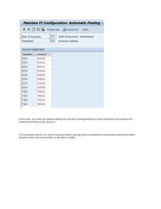 In this step, you enter the system settings for inventory managementand invoice verification transactions for
automatic postings to G/L account.
For transaction key w.r.t to chart of account need to assign g/l accountbased on transactions with combination
valuation class,accountmodifier or valuation modifier
 