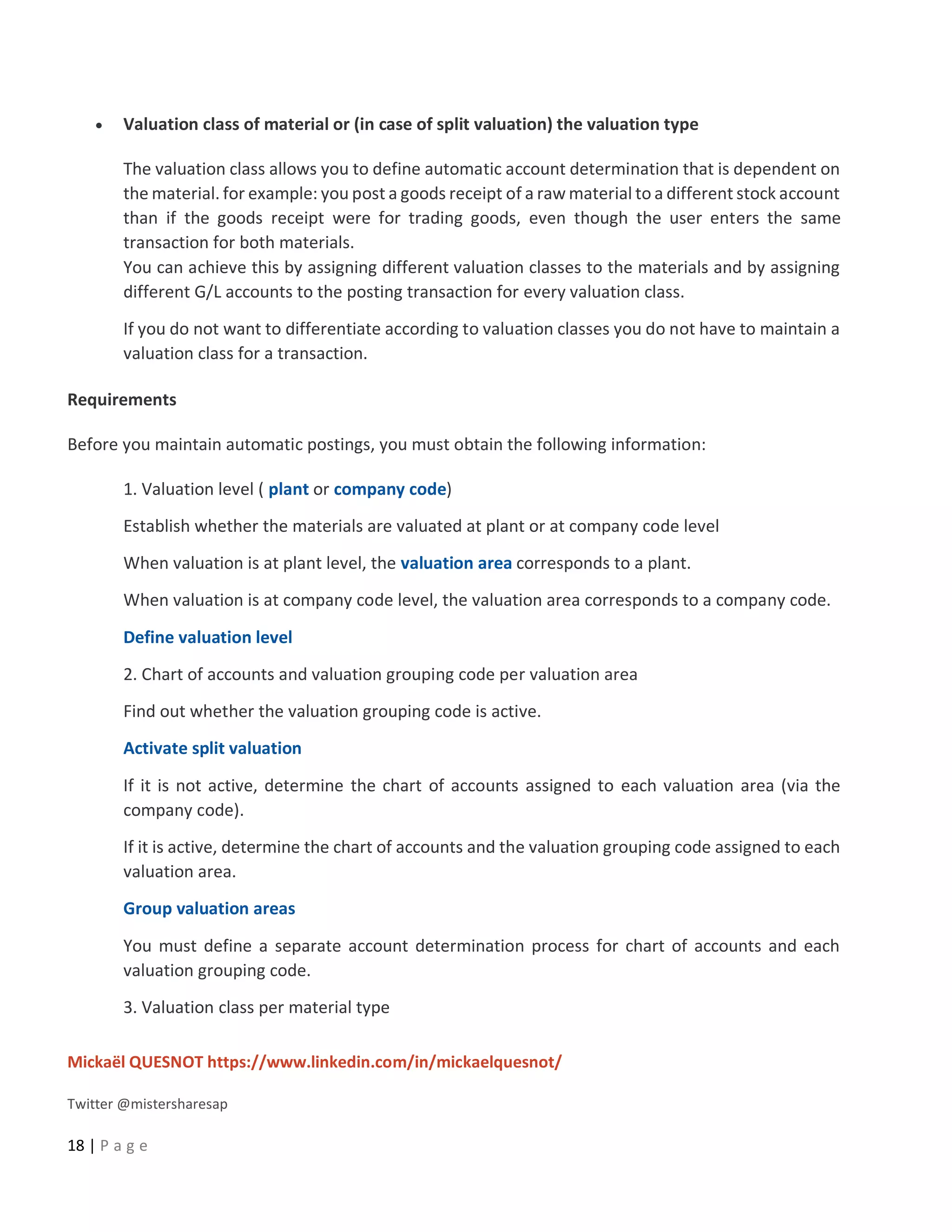 Mickaël QUESNOT https://www.linkedin.com/in/mickaelquesnot/
Twitter @mistersharesap
18 | P a g e
• Valuation class of material or (in case of split valuation) the valuation type
The valuation class allows you to define automatic account determination that is dependent on
the material. for example: you post a goods receipt of a raw material to a different stock account
than if the goods receipt were for trading goods, even though the user enters the same
transaction for both materials.
You can achieve this by assigning different valuation classes to the materials and by assigning
different G/L accounts to the posting transaction for every valuation class.
If you do not want to differentiate according to valuation classes you do not have to maintain a
valuation class for a transaction.
Requirements
Before you maintain automatic postings, you must obtain the following information:
1. Valuation level ( plant or company code)
Establish whether the materials are valuated at plant or at company code level
When valuation is at plant level, the valuation area corresponds to a plant.
When valuation is at company code level, the valuation area corresponds to a company code.
Define valuation level
2. Chart of accounts and valuation grouping code per valuation area
Find out whether the valuation grouping code is active.
Activate split valuation
If it is not active, determine the chart of accounts assigned to each valuation area (via the
company code).
If it is active, determine the chart of accounts and the valuation grouping code assigned to each
valuation area.
Group valuation areas
You must define a separate account determination process for chart of accounts and each
valuation grouping code.
3. Valuation class per material type
 
