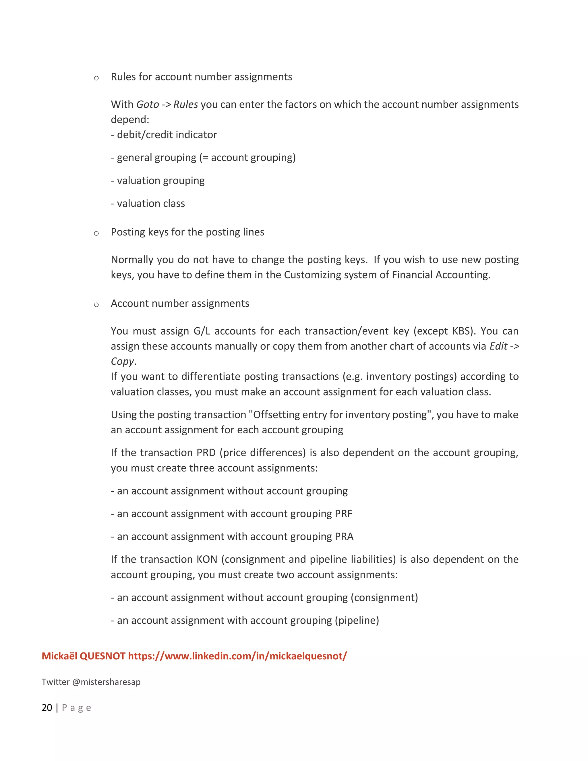 Mickaël QUESNOT https://www.linkedin.com/in/mickaelquesnot/
Twitter @mistersharesap
20 | P a g e
o Rules for account number assignments
With Goto -> Rules you can enter the factors on which the account number assignments
depend:
- debit/credit indicator
- general grouping (= account grouping)
- valuation grouping
- valuation class
o Posting keys for the posting lines
Normally you do not have to change the posting keys. If you wish to use new posting
keys, you have to define them in the Customizing system of Financial Accounting.
o Account number assignments
You must assign G/L accounts for each transaction/event key (except KBS). You can
assign these accounts manually or copy them from another chart of accounts via Edit ->
Copy.
If you want to differentiate posting transactions (e.g. inventory postings) according to
valuation classes, you must make an account assignment for each valuation class.
Using the posting transaction "Offsetting entry for inventory posting", you have to make
an account assignment for each account grouping
If the transaction PRD (price differences) is also dependent on the account grouping,
you must create three account assignments:
- an account assignment without account grouping
- an account assignment with account grouping PRF
- an account assignment with account grouping PRA
If the transaction KON (consignment and pipeline liabilities) is also dependent on the
account grouping, you must create two account assignments:
- an account assignment without account grouping (consignment)
- an account assignment with account grouping (pipeline)
 