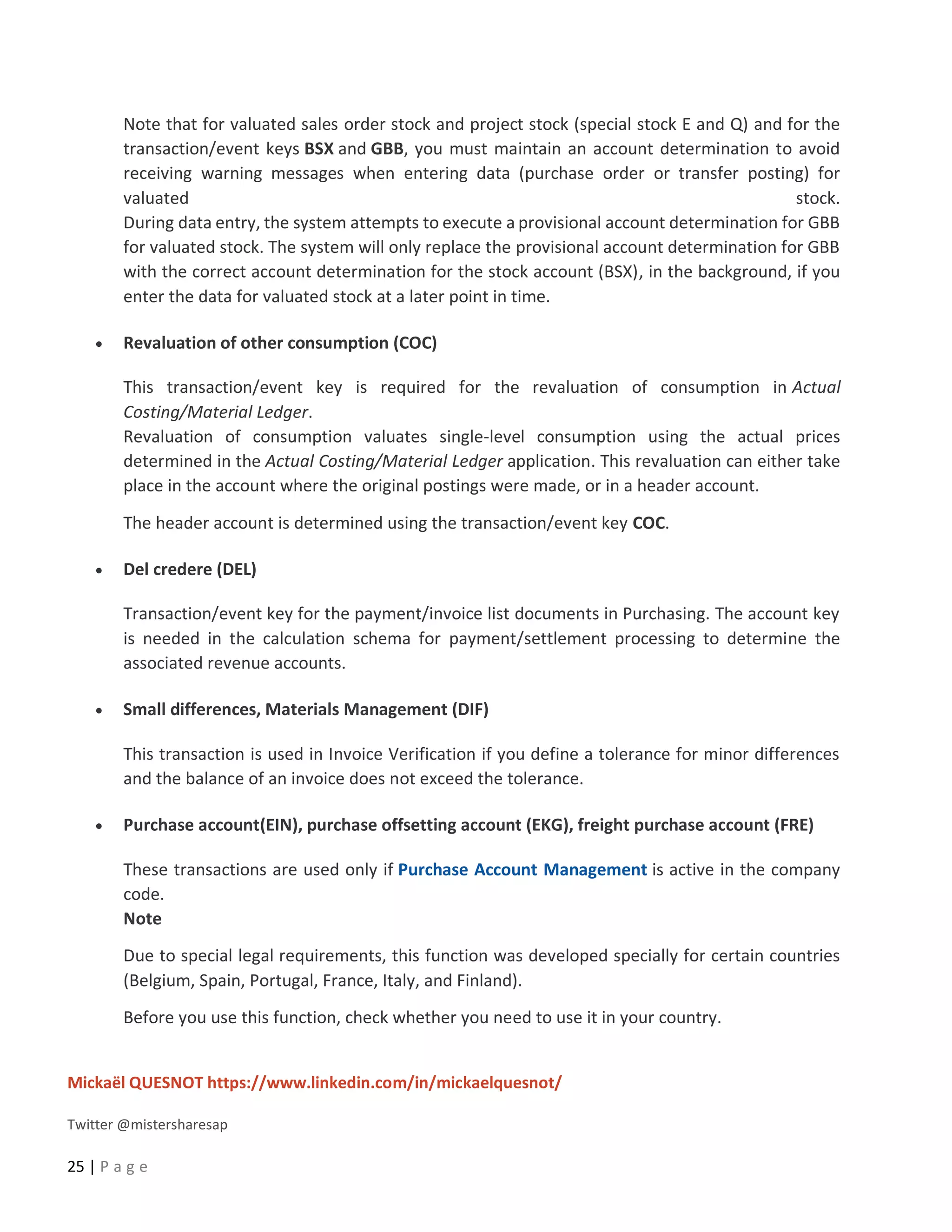 Mickaël QUESNOT https://www.linkedin.com/in/mickaelquesnot/
Twitter @mistersharesap
25 | P a g e
Note that for valuated sales order stock and project stock (special stock E and Q) and for the
transaction/event keys BSX and GBB, you must maintain an account determination to avoid
receiving warning messages when entering data (purchase order or transfer posting) for
valuated stock.
During data entry, the system attempts to execute a provisional account determination for GBB
for valuated stock. The system will only replace the provisional account determination for GBB
with the correct account determination for the stock account (BSX), in the background, if you
enter the data for valuated stock at a later point in time.
• Revaluation of other consumption (COC)
This transaction/event key is required for the revaluation of consumption in Actual
Costing/Material Ledger.
Revaluation of consumption valuates single-level consumption using the actual prices
determined in the Actual Costing/Material Ledger application. This revaluation can either take
place in the account where the original postings were made, or in a header account.
The header account is determined using the transaction/event key COC.
• Del credere (DEL)
Transaction/event key for the payment/invoice list documents in Purchasing. The account key
is needed in the calculation schema for payment/settlement processing to determine the
associated revenue accounts.
• Small differences, Materials Management (DIF)
This transaction is used in Invoice Verification if you define a tolerance for minor differences
and the balance of an invoice does not exceed the tolerance.
• Purchase account(EIN), purchase offsetting account (EKG), freight purchase account (FRE)
These transactions are used only if Purchase Account Management is active in the company
code.
Note
Due to special legal requirements, this function was developed specially for certain countries
(Belgium, Spain, Portugal, France, Italy, and Finland).
Before you use this function, check whether you need to use it in your country.
 