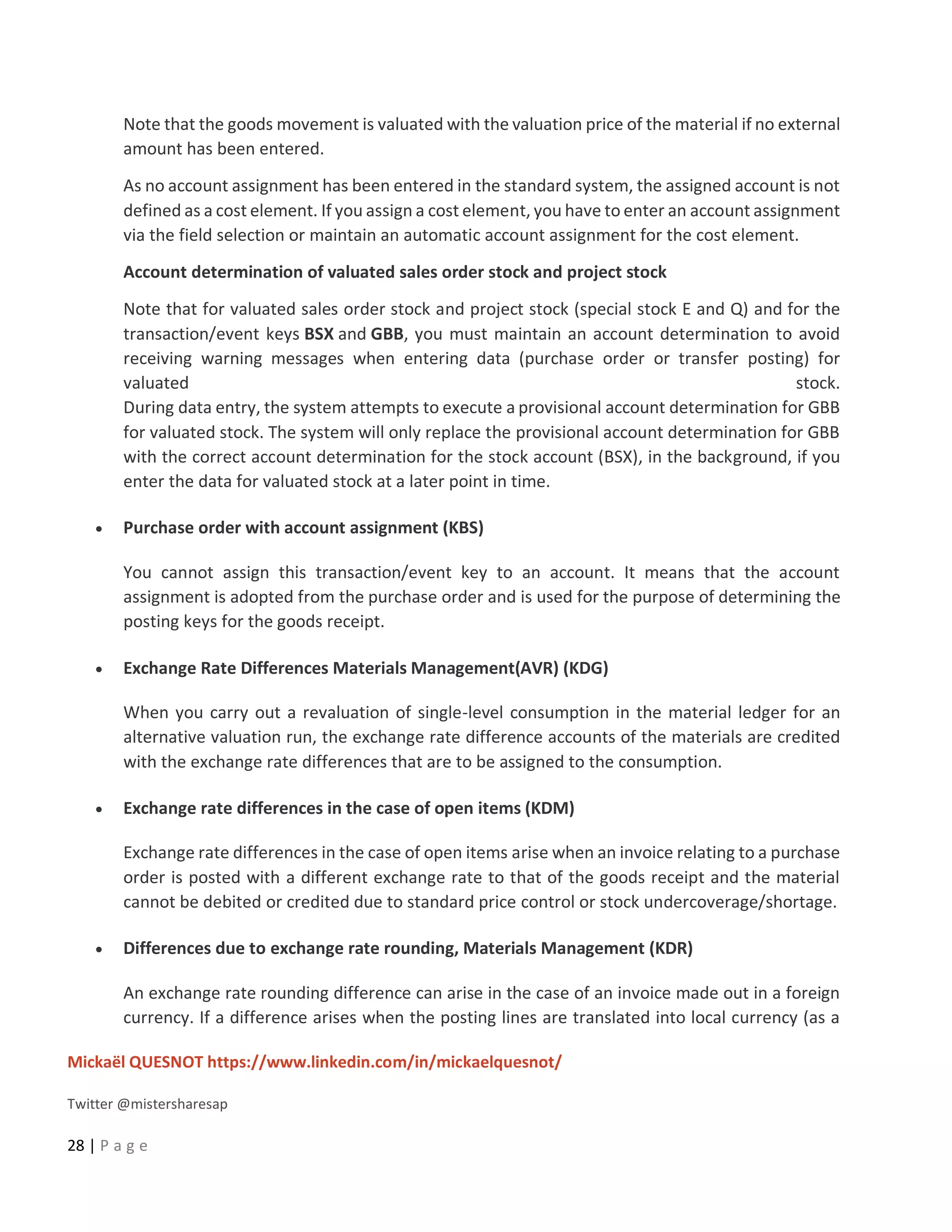 Mickaël QUESNOT https://www.linkedin.com/in/mickaelquesnot/
Twitter @mistersharesap
28 | P a g e
Note that the goods movement is valuated with the valuation price of the material if no external
amount has been entered.
As no account assignment has been entered in the standard system, the assigned account is not
defined as a cost element. If you assign a cost element, you have to enter an account assignment
via the field selection or maintain an automatic account assignment for the cost element.
Account determination of valuated sales order stock and project stock
Note that for valuated sales order stock and project stock (special stock E and Q) and for the
transaction/event keys BSX and GBB, you must maintain an account determination to avoid
receiving warning messages when entering data (purchase order or transfer posting) for
valuated stock.
During data entry, the system attempts to execute a provisional account determination for GBB
for valuated stock. The system will only replace the provisional account determination for GBB
with the correct account determination for the stock account (BSX), in the background, if you
enter the data for valuated stock at a later point in time.
• Purchase order with account assignment (KBS)
You cannot assign this transaction/event key to an account. It means that the account
assignment is adopted from the purchase order and is used for the purpose of determining the
posting keys for the goods receipt.
• Exchange Rate Differences Materials Management(AVR) (KDG)
When you carry out a revaluation of single-level consumption in the material ledger for an
alternative valuation run, the exchange rate difference accounts of the materials are credited
with the exchange rate differences that are to be assigned to the consumption.
• Exchange rate differences in the case of open items (KDM)
Exchange rate differences in the case of open items arise when an invoice relating to a purchase
order is posted with a different exchange rate to that of the goods receipt and the material
cannot be debited or credited due to standard price control or stock undercoverage/shortage.
• Differences due to exchange rate rounding, Materials Management (KDR)
An exchange rate rounding difference can arise in the case of an invoice made out in a foreign
currency. If a difference arises when the posting lines are translated into local currency (as a
 