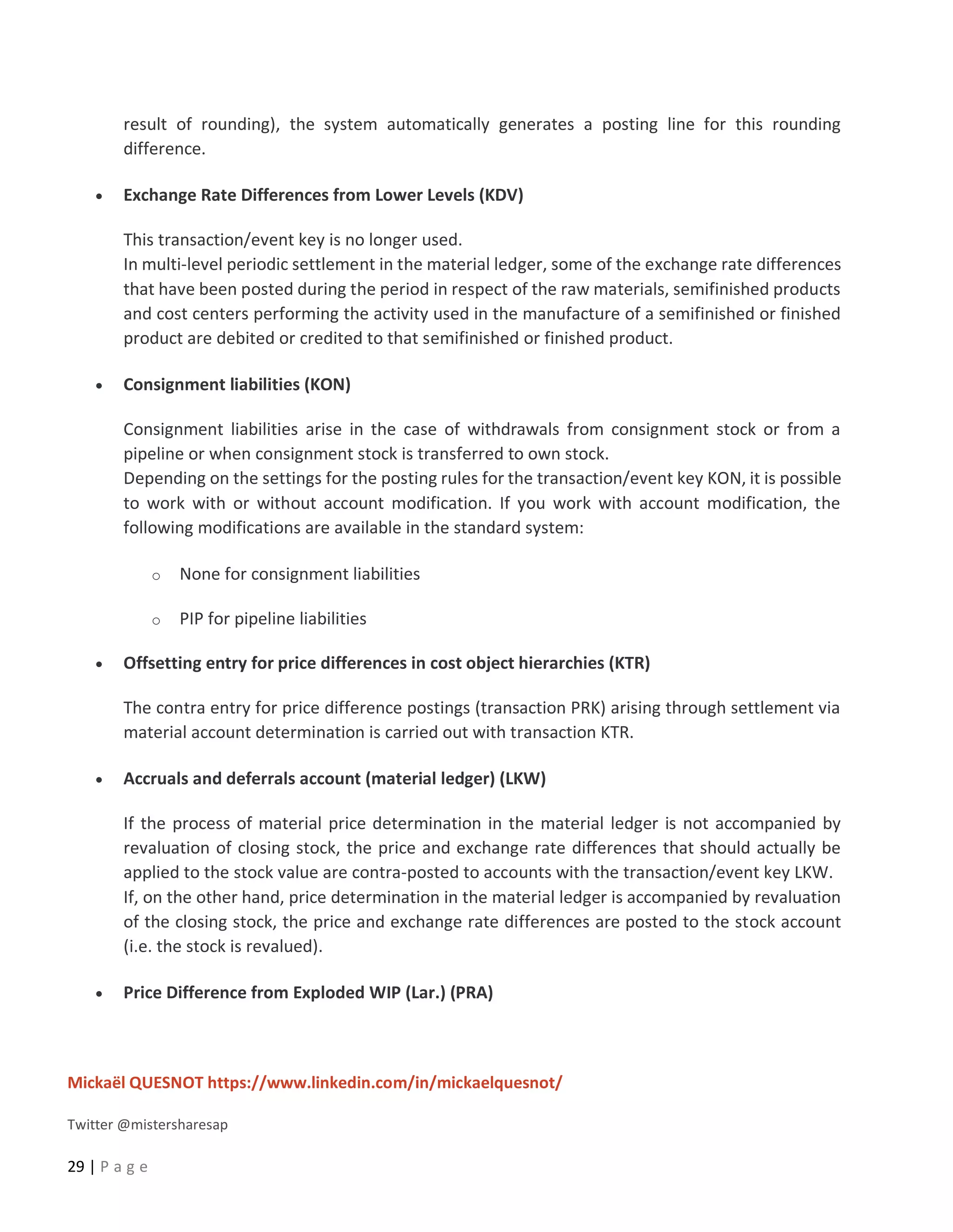 Mickaël QUESNOT https://www.linkedin.com/in/mickaelquesnot/
Twitter @mistersharesap
29 | P a g e
result of rounding), the system automatically generates a posting line for this rounding
difference.
• Exchange Rate Differences from Lower Levels (KDV)
This transaction/event key is no longer used.
In multi-level periodic settlement in the material ledger, some of the exchange rate differences
that have been posted during the period in respect of the raw materials, semifinished products
and cost centers performing the activity used in the manufacture of a semifinished or finished
product are debited or credited to that semifinished or finished product.
• Consignment liabilities (KON)
Consignment liabilities arise in the case of withdrawals from consignment stock or from a
pipeline or when consignment stock is transferred to own stock.
Depending on the settings for the posting rules for the transaction/event key KON, it is possible
to work with or without account modification. If you work with account modification, the
following modifications are available in the standard system:
o None for consignment liabilities
o PIP for pipeline liabilities
• Offsetting entry for price differences in cost object hierarchies (KTR)
The contra entry for price difference postings (transaction PRK) arising through settlement via
material account determination is carried out with transaction KTR.
• Accruals and deferrals account (material ledger) (LKW)
If the process of material price determination in the material ledger is not accompanied by
revaluation of closing stock, the price and exchange rate differences that should actually be
applied to the stock value are contra-posted to accounts with the transaction/event key LKW.
If, on the other hand, price determination in the material ledger is accompanied by revaluation
of the closing stock, the price and exchange rate differences are posted to the stock account
(i.e. the stock is revalued).
• Price Difference from Exploded WIP (Lar.) (PRA)
 