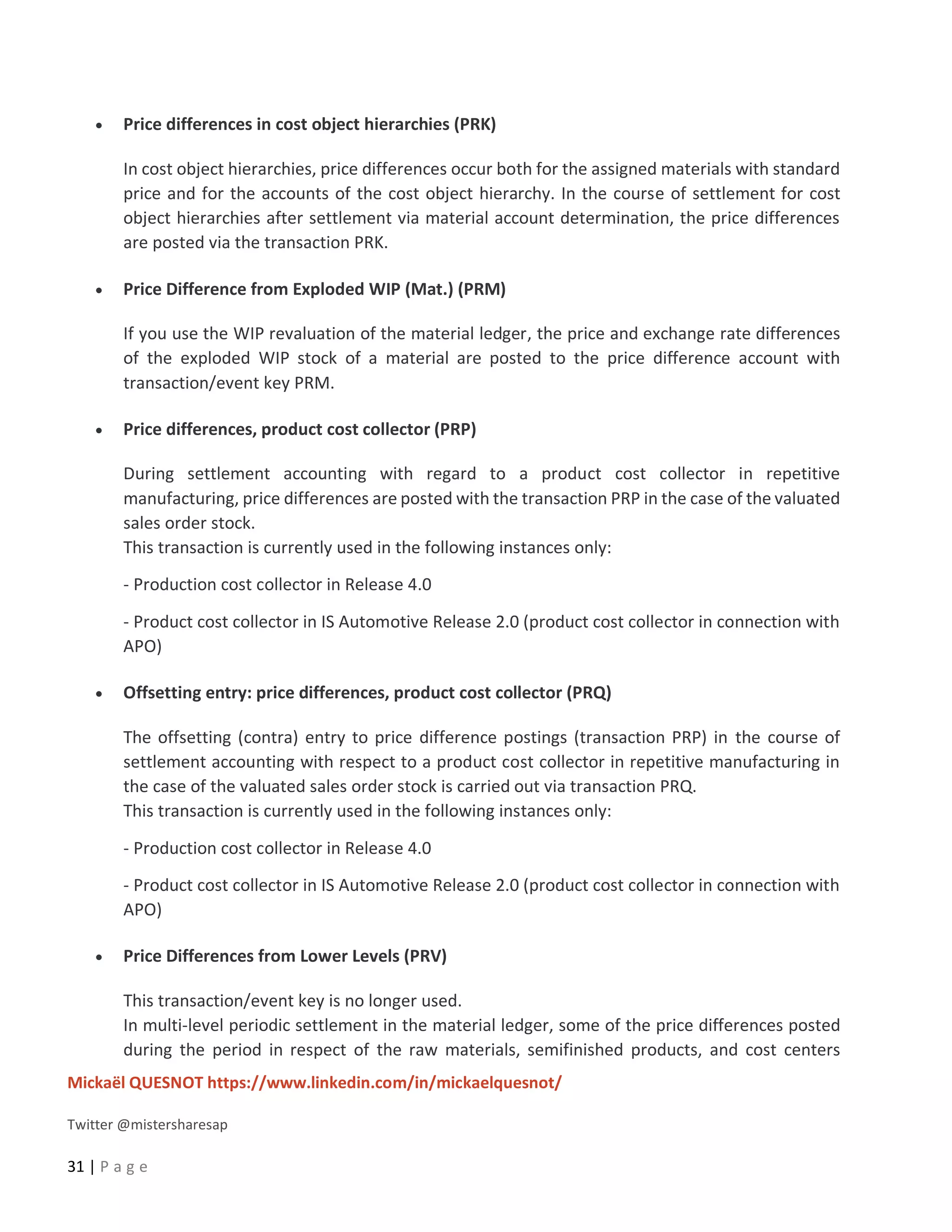 Mickaël QUESNOT https://www.linkedin.com/in/mickaelquesnot/
Twitter @mistersharesap
31 | P a g e
• Price differences in cost object hierarchies (PRK)
In cost object hierarchies, price differences occur both for the assigned materials with standard
price and for the accounts of the cost object hierarchy. In the course of settlement for cost
object hierarchies after settlement via material account determination, the price differences
are posted via the transaction PRK.
• Price Difference from Exploded WIP (Mat.) (PRM)
If you use the WIP revaluation of the material ledger, the price and exchange rate differences
of the exploded WIP stock of a material are posted to the price difference account with
transaction/event key PRM.
• Price differences, product cost collector (PRP)
During settlement accounting with regard to a product cost collector in repetitive
manufacturing, price differences are posted with the transaction PRP in the case of the valuated
sales order stock.
This transaction is currently used in the following instances only:
- Production cost collector in Release 4.0
- Product cost collector in IS Automotive Release 2.0 (product cost collector in connection with
APO)
• Offsetting entry: price differences, product cost collector (PRQ)
The offsetting (contra) entry to price difference postings (transaction PRP) in the course of
settlement accounting with respect to a product cost collector in repetitive manufacturing in
the case of the valuated sales order stock is carried out via transaction PRQ.
This transaction is currently used in the following instances only:
- Production cost collector in Release 4.0
- Product cost collector in IS Automotive Release 2.0 (product cost collector in connection with
APO)
• Price Differences from Lower Levels (PRV)
This transaction/event key is no longer used.
In multi-level periodic settlement in the material ledger, some of the price differences posted
during the period in respect of the raw materials, semifinished products, and cost centers
 