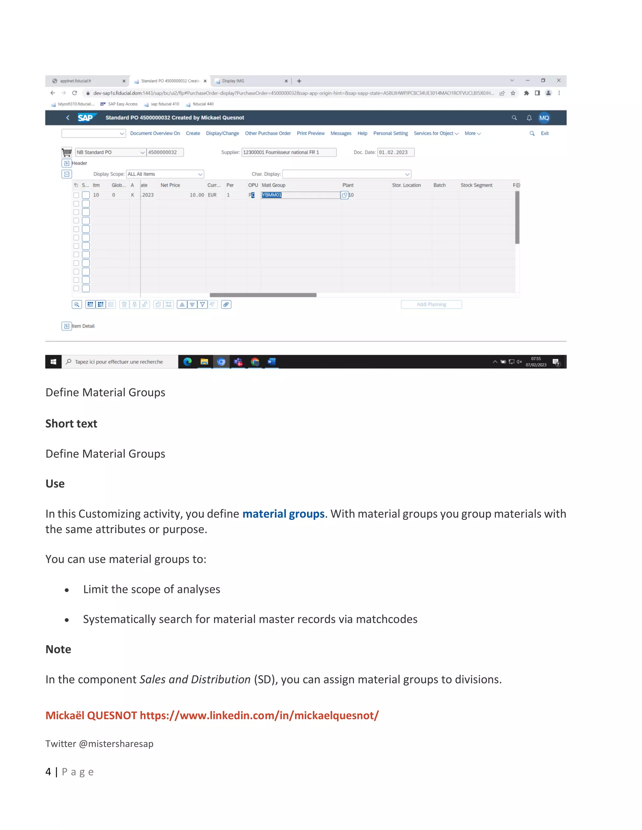 Mickaël QUESNOT https://www.linkedin.com/in/mickaelquesnot/
Twitter @mistersharesap
4 | P a g e
Define Material Groups
Short text
Define Material Groups
Use
In this Customizing activity, you define material groups. With material groups you group materials with
the same attributes or purpose.
You can use material groups to:
• Limit the scope of analyses
• Systematically search for material master records via matchcodes
Note
In the component Sales and Distribution (SD), you can assign material groups to divisions.
 