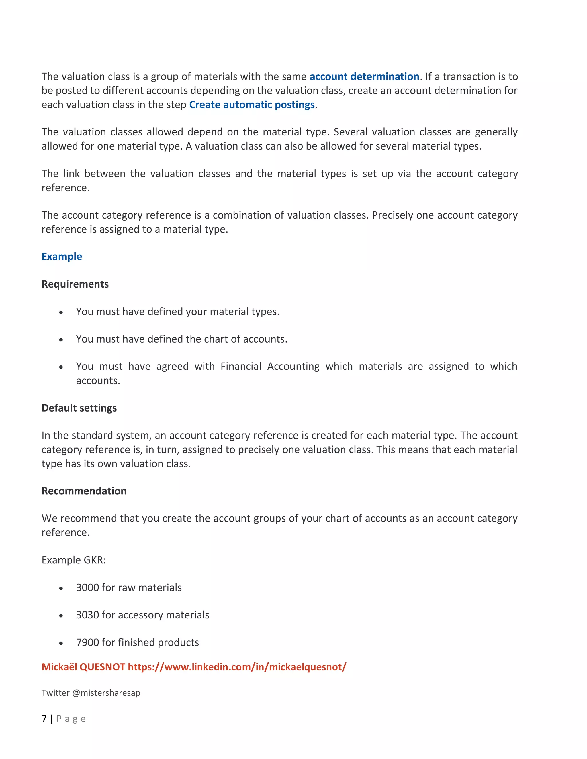 Mickaël QUESNOT https://www.linkedin.com/in/mickaelquesnot/
Twitter @mistersharesap
7 | P a g e
The valuation class is a group of materials with the same account determination. If a transaction is to
be posted to different accounts depending on the valuation class, create an account determination for
each valuation class in the step Create automatic postings.
The valuation classes allowed depend on the material type. Several valuation classes are generally
allowed for one material type. A valuation class can also be allowed for several material types.
The link between the valuation classes and the material types is set up via the account category
reference.
The account category reference is a combination of valuation classes. Precisely one account category
reference is assigned to a material type.
Example
Requirements
• You must have defined your material types.
• You must have defined the chart of accounts.
• You must have agreed with Financial Accounting which materials are assigned to which
accounts.
Default settings
In the standard system, an account category reference is created for each material type. The account
category reference is, in turn, assigned to precisely one valuation class. This means that each material
type has its own valuation class.
Recommendation
We recommend that you create the account groups of your chart of accounts as an account category
reference.
Example GKR:
• 3000 for raw materials
• 3030 for accessory materials
• 7900 for finished products
 