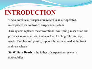 INTRODUCTION
‘The automatic air suspension system is an air-operated,
microprocessor controlled suspension system.
This system replaces the conventional coil spring suspension and
provides automatic front and rear load leveling. The air bags,
made of rubber and plastic, support the vehicle load at the front
and rear wheels’
Sir William Brush is the father of suspension system in
automobiles
 