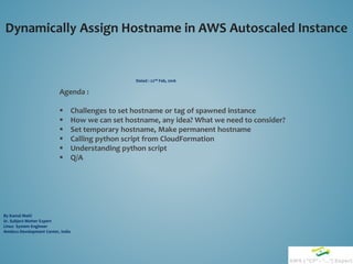 Dynamically Assign Hostname in AWS Autoscaled Instance
By Kamal Maiti
Sr. Subject Matter Expert
Linux System Engineer
Amdocs Development Center, India
Dated : 22nd Feb, 2016
Agenda :
 Challenges to set hostname or tag of spawned instance
 How we can set hostname, any idea? What we need to consider?
 Set temporary hostname, Make permanent hostname
 Calling python script from CloudFormation
 Understanding python script
 Q/A
 
