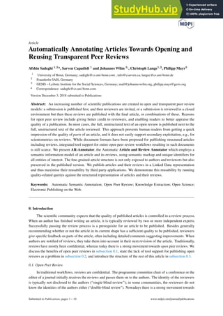 Article
Automatically Annotating Articles Towards Opening and
Reusing Transparent Peer Reviews
Afshin Sadeghi 1,2*, Sarven Capadisli 1 and Johannes Wilm 3,, Christoph Lange1,2, Philipp Mayr3
1
University of Bonn, Germany; sadeghi@cs.uni-bonn.com , info@csarven.ca, langec@cs.uni-bonn.de
2
Fraunhofer IAIS, Germany
3
GESIS – Leibniz Institute for the Social Sciences, Germany; mail@johanneswilm.org, philipp.mayr@gesis.org
* Correspondence: sadeghi@cs.uni-bonn.com
Version December 3, 2018 submitted to Publications
Abstract: An increasing number of scientific publications are created in open and transparent peer review
models: a submission is published first, and then reviewers are invited, or a submission is reviewed in a closed
environment but then these reviews are published with the final article, or combinations of these. Reasons
for open peer review include giving better credit to reviewers, and enabling readers to better appraise the
quality of a publication. In most cases, the full, unstructured text of an open review is published next to the
full, unstructured text of the article reviewed. This approach prevents human readers from getting a quick
impression of the quality of parts of an article, and it does not easily support secondary exploitation, e.g., for
scientometrics on reviews. While document formats have been proposed for publishing structured articles
including reviews, integrated tool support for entire open peer review workflows resulting in such documents
is still scarce. We present AR-Annotator, the Automatic Article and Review Annotator which employs a
semantic information model of an article and its reviews, using semantic markup and unique identifiers for
all entities of interest. The fine-grained article structure is not only exposed to authors and reviewers but also
preserved in the published version. We publish articles and their reviews in a Linked Data representation
and thus maximise their reusability by third party applications. We demonstrate this reusability by running
quality-related queries against the structured representation of articles and their reviews.
Keywords: Automatic Semantic Annotation; Open Peer Review; Knowledge Extraction; Open Science;
Electronic Publishing on the Web.
0. Introduction
The scientific community expects that the quality of published articles is controlled in a review process.
When an author has finished writing an article, it is typically reviewed by two or more independent experts.
Successfully passing the review process is a prerequisite for an article to be published. Besides generally
recommending whether or not the article in its current shape has a sufficient quality to be published, reviewers
give specific feedback on parts of the article, often including detailed comments suggesting improvements. When
authors are notified of reviews, they take them into account in their next revision of the article. Traditionally,
reviews have mostly been confidential, whereas today there is a strong movement towards open peer reviews. We
discuss the benefits of open peer reviews in subsection 0.1, state the lack of tool support for publishing open
reviews as a problem in subsection 0.2, and introduce the structure of the rest of this article in subsection 0.3.
0.1. Open Peer Review
In traditional workflows, reviews are confidential. The programme committee chair of a conference or the
editor of a journal initially receives the reviews and passes them on to the authors. The identity of the reviewers
is typically not disclosed to the authors (“single-blind review”); in some communities, the reviewers do not
know the identities of the authors either (“double-blind review”). Nowadays there is a strong movement towards
Submitted to Publications, pages 1 – 10 www.mdpi.com/journal/publications
 