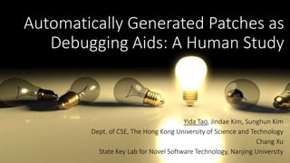 Automatically Generated Patches as 
Debugging Aids: A Human Study 
Yida Tao, Jindae Kim, Sunghun Kim 
Dept. of CSE, The Hong Kong University of Science and Technology 
Chang Xu 
State Key Lab for Novel Software Technology, Nanjing University 
 
