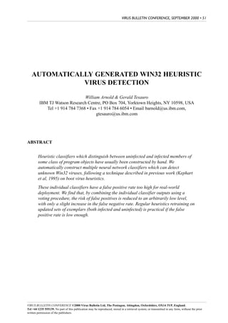 VIRUS BULLETIN CONFERENCE, SEPTEMBER 2000 • 51




   AUTOMATICALLY GENERATED WIN32 HEURISTIC
              VIRUS DETECTION

                               William Arnold & Gerald Tesauro
         IBM TJ Watson Research Centre, PO Box 704, Yorktown Heights, NY 10598, USA
            Tel +1 914 784 7368 • Fax +1 914 784 6054 • Email barnold@us.ibm.com,
                                     gtesauro@us.ibm.com




ABSTRACT


        Heuristic classifiers which distinguish between uninfected and infected members of
        some class of program objects have usually been constructed by hand. We
        automatically construct multiple neural network classifiers which can detect
        unknown Win32 viruses, following a technique described in previous work (Kephart
        et al, 1995) on boot virus heuristics.
        These individual classifiers have a false positive rate too high for real-world
        deployment. We find that, by combining the individual classifier outputs using a
        voting procedure, the risk of false positives is reduced to an arbitrarily low level,
        with only a slight increase in the false negative rate. Regular heuristics retraining on
        updated sets of exemplars (both infected and uninfected) is practical if the false
        positive rate is low enough.




VIRUS BULLETIN CONFERENCE ©2000 Virus Bulletin Ltd, The Pentagon, Abingdon, Oxfordshire, OX14 3YP, England.
Tel +44 1235 555139. No part of this publication may be reproduced, stored in a retrieval system, or transmitted in any form, without the prior
written permission of the publishers.
 