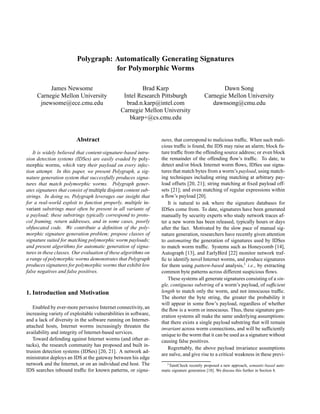 Polygraph: Automatically Generating Signatures
for Polymorphic Worms
James Newsome
Carnegie Mellon University
jnewsome@ece.cmu.edu
Brad Karp
Intel Research Pittsburgh
brad.n.karp@intel.com
Carnegie Mellon University
bkarp+@cs.cmu.edu
Dawn Song
Carnegie Mellon University
dawnsong@cmu.edu
Abstract
It is widely believed that content-signature-based intru-
sion detection systems (IDSes) are easily evaded by poly-
morphic worms, which vary their payload on every infec-
tion attempt. In this paper, we present Polygraph, a sig-
nature generation system that successfully produces signa-
tures that match polymorphic worms. Polygraph gener-
ates signatures that consist of multiple disjoint content sub-
strings. In doing so, Polygraph leverages our insight that
for a real-world exploit to function properly, multiple in-
variant substrings must often be present in all variants of
a payload; these substrings typically correspond to proto-
col framing, return addresses, and in some cases, poorly
obfuscated code. We contribute a deﬁnition of the poly-
morphic signature generation problem; propose classes of
signature suited for matching polymorphic worm payloads;
and present algorithms for automatic generation of signa-
tures in these classes. Our evaluation of these algorithms on
a range of polymorphic worms demonstrates that Polygraph
produces signatures for polymorphic worms that exhibit low
false negatives and false positives.
1. Introduction and Motivation
Enabled by ever-more pervasive Internet connectivity, an
increasing variety of exploitable vulnerabilities in software,
and a lack of diversity in the software running on Internet-
attached hosts, Internet worms increasingly threaten the
availability and integrity of Internet-based services.
Toward defending against Internet worms (and other at-
tacks), the research community has proposed and built in-
trusion detection systems (IDSes) [20, 21]. A network ad-
ministrator deploys an IDS at the gateway between his edge
network and the Internet, or on an individual end host. The
IDS searches inbound trafﬁc for known patterns, or signa-
tures, that correspond to malicious trafﬁc. When such mali-
cious trafﬁc is found, the IDS may raise an alarm; block fu-
ture trafﬁc from the offending source address; or even block
the remainder of the offending ﬂow’s trafﬁc. To date, to
detect and/or block Internet worm ﬂows, IDSes use signa-
tures that match bytes from a worm’s payload, using match-
ing techniques including string matching at arbitrary pay-
load offsets [20, 21]; string matching at ﬁxed payload off-
sets [21]; and even matching of regular expressions within
a ﬂow’s payload [20].
It is natural to ask where the signature databases for
IDSes come from. To date, signatures have been generated
manually by security experts who study network traces af-
ter a new worm has been released, typically hours or days
after the fact. Motivated by the slow pace of manual sig-
nature generation, researchers have recently given attention
to automating the generation of signatures used by IDSes
to match worm trafﬁc. Systems such as Honeycomb [14],
Autograph [13], and EarlyBird [22] monitor network traf-
ﬁc to identify novel Internet worms, and produce signatures
for them using pattern-based analysis,1 i.e., by extracting
common byte patterns across different suspicious ﬂows.
These systems all generate signatures consisting of a sin-
gle, contiguous substring of a worm’s payload, of sufﬁcient
length to match only the worm, and not innocuous trafﬁc.
The shorter the byte string, the greater the probability it
will appear in some ﬂow’s payload, regardless of whether
the ﬂow is a worm or innocuous. Thus, these signature gen-
eration systems all make the same underlying assumptions:
that there exists a single payload substring that will remain
invariant across worm connections, and will be sufﬁciently
unique to the worm that it can be used as a signature without
causing false positives.
Regrettably, the above payload invariance assumptions
are na¨ıve, and give rise to a critical weakness in these previ-
1TaintCheck recently proposed a new approach, semantic-based auto-
matic signature generation [18]. We discuss this further in Section 8.
 