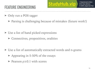 FEATURE ENGINEERING
➤ Only run a POS tagger
➤ Parsing is challenging because of mistakes (future work!)
➤ Use a list of hand picked expressions
➤ Connectives, propositives, oralities
➤ Use a list of automatically extracted words and n-grams
➤ Appearing in 5-50% of the essays
➤ Pearson ρ≥0.1 with scores
14
 