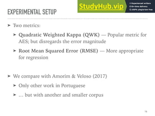 EXPERIMENTAL SETUP
➤ Two metrics:
➤ Quadratic Weighted Kappa (QWK) — Popular metric for
AES; but disregards the error magnitude
➤ Root Mean Squared Error (RMSE) — More appropriate
for regression
➤ We compare with Amorim & Veloso (2017)
➤ Only other work in Portuguese
➤ … but with another and smaller corpus
16
 