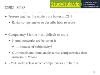 CONCLUSIONS
➤ Feature engineering models are better at C1-4
➤ Easier competencies to describe how to score
➤ Competency 5 is the most diﬃcult to score
➤ Neural networks are better at it
➤ … because of subjectivity?
➤ Our models are more stable across competencies than
Amorim & Veloso
➤ RMSE makes clear which competencies are harder
18
 