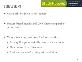 CONCLUSIONS
➤ AES is still incipient in Portuguese!
➤ Feature-based models and DNNs have comparable
performance
➤ Many interesting directions for future works!
➤ Parsing (for grammatically incorrect sentences)
➤ Other network architectures
➤ Evaluate students’ writing skill evolution
19
 