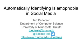 Automatically Identifying Islamophobia
in Social Media
Ted Pedersen
Department of Computer Science
University of Minnesota, Duluth
tpederse@umn.edu
@SeeTedTalk
http://www.d.umn.edu/~tpederse
 