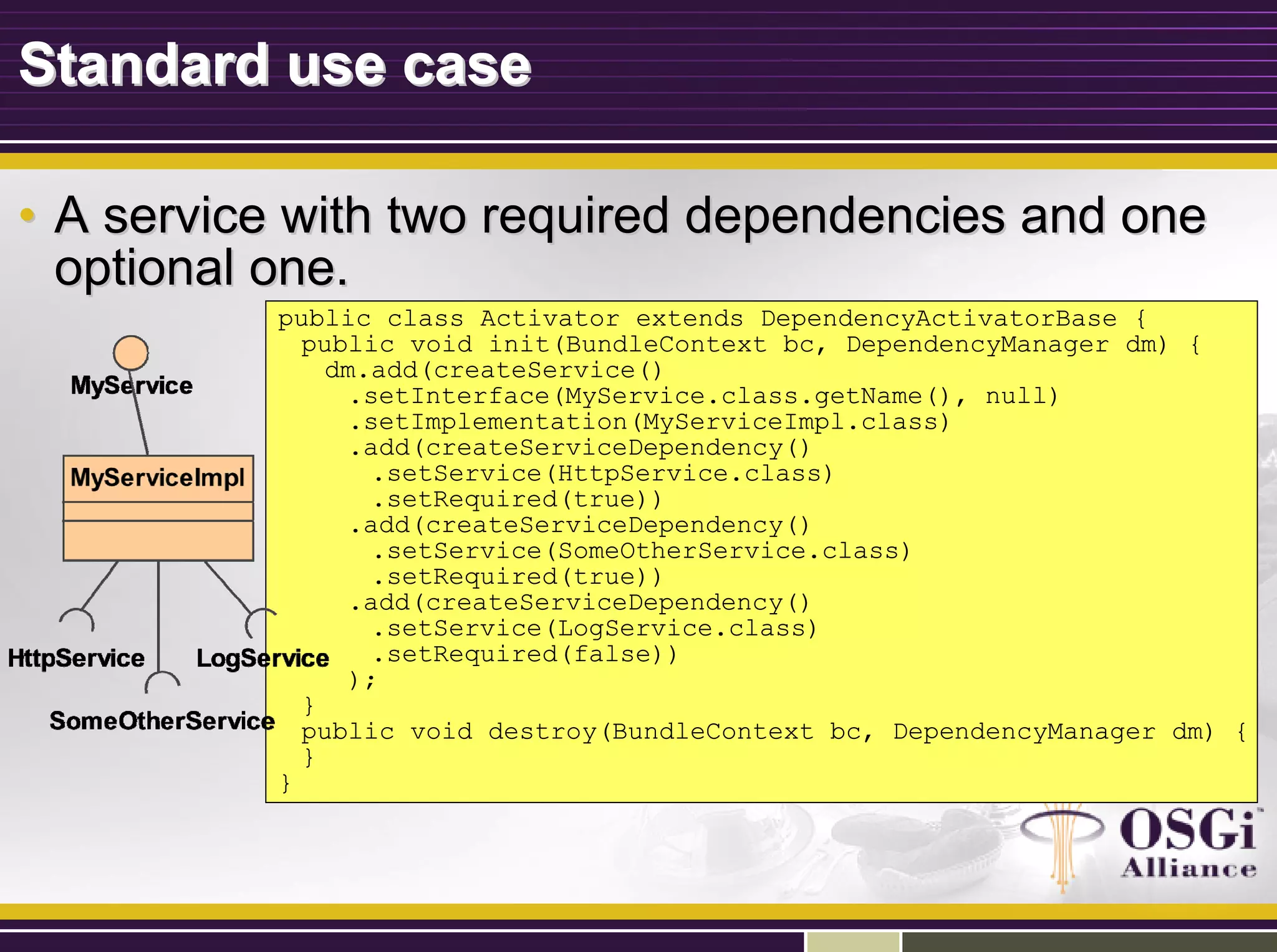 Standard use caseStandard use case
•• A service with two required dependencies and oneA service with two required dependencies and one
optional one.optional one.
public class Activator extends DependencyActivatorBase {
public void init(BundleContext bc, DependencyManager dm) {
dm.add(createService()
.setInterface(MyService.class.getName(), null)
.setImplementation(MyServiceImpl.class)
.add(createServiceDependency()
.setService(HttpService.class)
.setRequired(true))
.add(createServiceDependency()
.setService(SomeOtherService.class)
.setRequired(true))
.add(createServiceDependency()
.setService(LogService.class)
.setRequired(false))
);
}
public void destroy(BundleContext bc, DependencyManager dm) {
}
}
 
