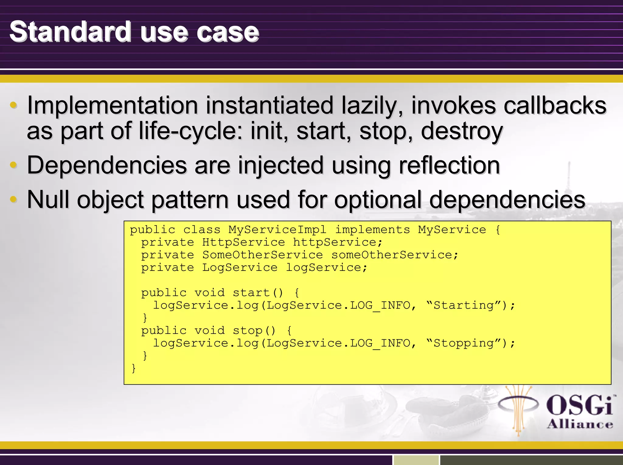 Standard use caseStandard use case
•• Implementation instantiated lazily, invokes callbacksImplementation instantiated lazily, invokes callbacks
as part of lifeas part of life--cycle: init, start, stop, destroycycle: init, start, stop, destroy
•• Dependencies are injected using reflectionDependencies are injected using reflection
•• Null object pattern used for optional dependenciesNull object pattern used for optional dependencies
public class MyServiceImpl implements MyService {
private HttpService httpService;
private SomeOtherService someOtherService;
private LogService logService;
public void start() {
logService.log(LogService.LOG_INFO, “Starting”);
}
public void stop() {
logService.log(LogService.LOG_INFO, “Stopping”);
}
}
 