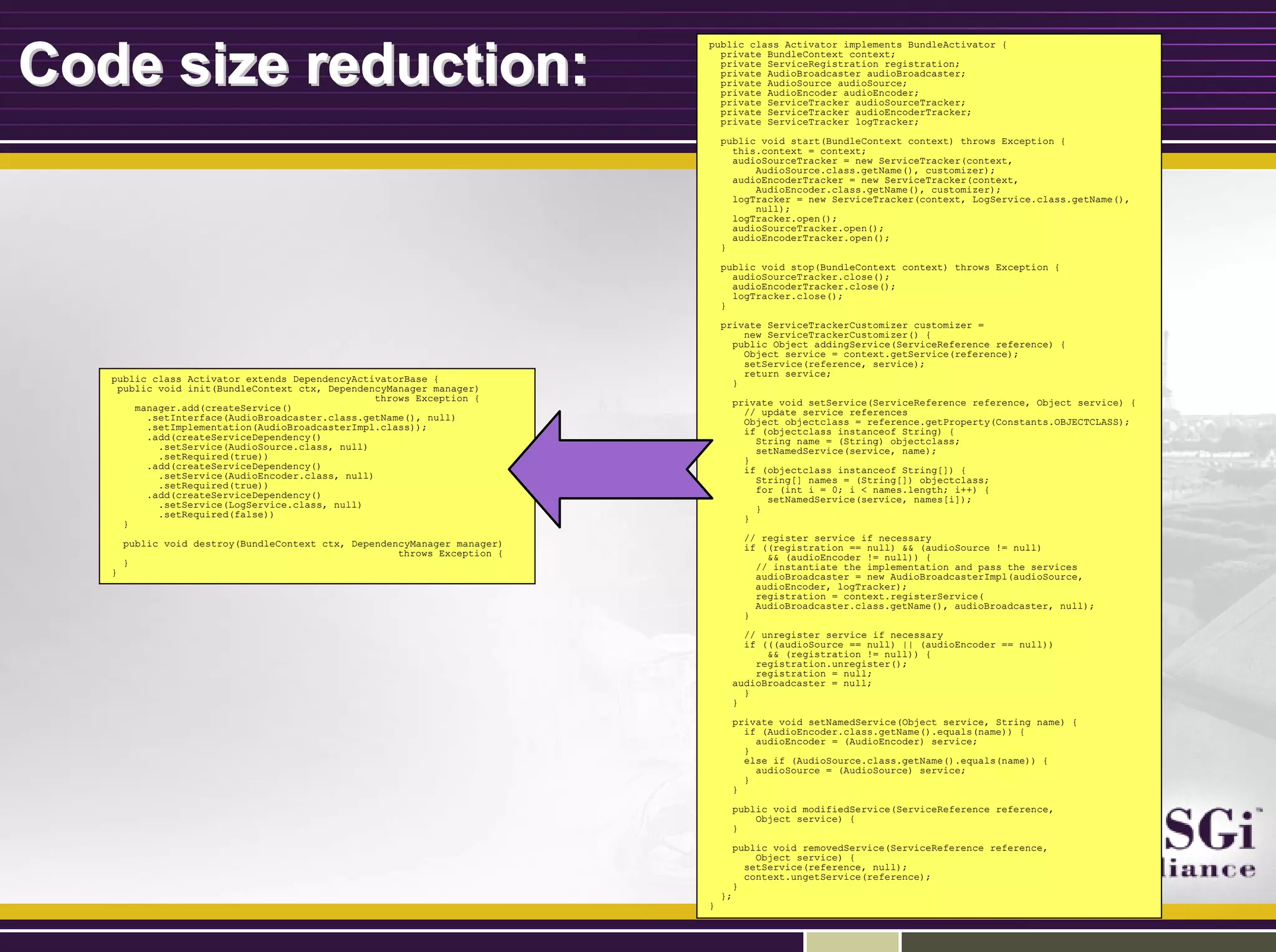 Code size reduction:Code size reduction:
public class Activator implements BundleActivator {
private BundleContext context;
private ServiceRegistration registration;
private AudioBroadcaster audioBroadcaster;
private AudioSource audioSource;
private AudioEncoder audioEncoder;
private ServiceTracker audioSourceTracker;
private ServiceTracker audioEncoderTracker;
private ServiceTracker logTracker;
public void start(BundleContext context) throws Exception {
this.context = context;
audioSourceTracker = new ServiceTracker(context,
AudioSource.class.getName(), customizer);
audioEncoderTracker = new ServiceTracker(context,
AudioEncoder.class.getName(), customizer);
logTracker = new ServiceTracker(context, LogService.class.getName(),
null);
logTracker.open();
audioSourceTracker.open();
audioEncoderTracker.open();
}
public void stop(BundleContext context) throws Exception {
audioSourceTracker.close();
audioEncoderTracker.close();
logTracker.close();
}
private ServiceTrackerCustomizer customizer =
new ServiceTrackerCustomizer() {
public Object addingService(ServiceReference reference) {
Object service = context.getService(reference);
setService(reference, service);
return service;
}
private void setService(ServiceReference reference, Object service) {
// update service references
Object objectclass = reference.getProperty(Constants.OBJECTCLASS);
if (objectclass instanceof String) {
String name = (String) objectclass;
setNamedService(service, name);
}
if (objectclass instanceof String[]) {
String[] names = (String[]) objectclass;
for (int i = 0; i < names.length; i++) {
setNamedService(service, names[i]);
}
}
// register service if necessary
if ((registration == null) && (audioSource != null)
&& (audioEncoder != null)) {
// instantiate the implementation and pass the services
audioBroadcaster = new AudioBroadcasterImpl(audioSource,
audioEncoder, logTracker);
registration = context.registerService(
AudioBroadcaster.class.getName(), audioBroadcaster, null);
}
// unregister service if necessary
if (((audioSource == null) || (audioEncoder == null))
&& (registration != null)) {
registration.unregister();
registration = null;
audioBroadcaster = null;
}
}
private void setNamedService(Object service, String name) {
if (AudioEncoder.class.getName().equals(name)) {
audioEncoder = (AudioEncoder) service;
}
else if (AudioSource.class.getName().equals(name)) {
audioSource = (AudioSource) service;
}
}
public void modifiedService(ServiceReference reference,
Object service) {
}
public void removedService(ServiceReference reference,
Object service) {
setService(reference, null);
context.ungetService(reference);
}
};
}
public class Activator extends DependencyActivatorBase {
public void init(BundleContext ctx, DependencyManager manager)
throws Exception {
manager.add(createService()
.setInterface(AudioBroadcaster.class.getName(), null)
.setImplementation(AudioBroadcasterImpl.class));
.add(createServiceDependency()
.setService(AudioSource.class, null)
.setRequired(true))
.add(createServiceDependency()
.setService(AudioEncoder.class, null)
.setRequired(true))
.add(createServiceDependency()
.setService(LogService.class, null)
.setRequired(false))
}
public void destroy(BundleContext ctx, DependencyManager manager)
throws Exception {
}
}
 