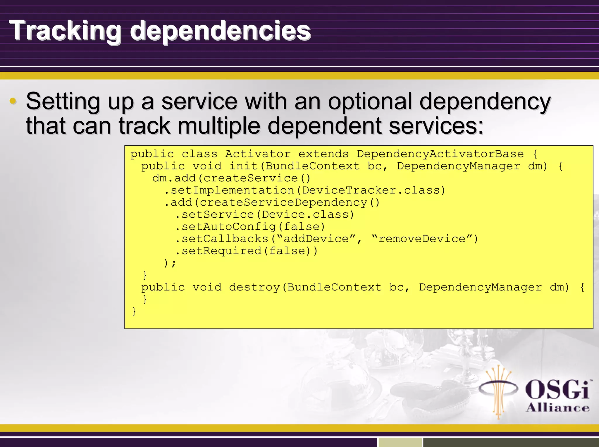 Tracking dependenciesTracking dependencies
•• Setting up a service with an optional dependencySetting up a service with an optional dependency
that can track multiple dependent services:that can track multiple dependent services:
public class Activator extends DependencyActivatorBase {
public void init(BundleContext bc, DependencyManager dm) {
dm.add(createService()
.setImplementation(DeviceTracker.class)
.add(createServiceDependency()
.setService(Device.class)
.setAutoConfig(false)
.setCallbacks(“addDevice”, “removeDevice”)
.setRequired(false))
);
}
public void destroy(BundleContext bc, DependencyManager dm) {
}
}
 