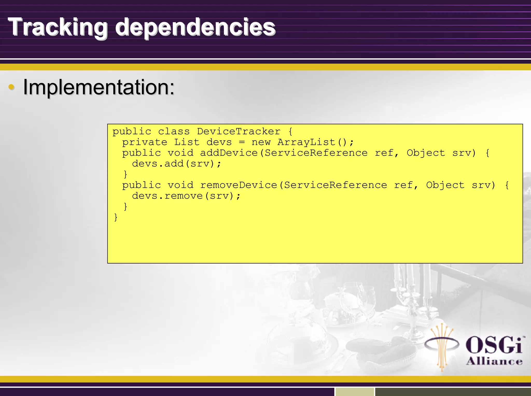 Tracking dependenciesTracking dependencies
•• Implementation:Implementation:
public class DeviceTracker {
private List devs = new ArrayList();
public void addDevice(ServiceReference ref, Object srv) {
devs.add(srv);
}
public void removeDevice(ServiceReference ref, Object srv) {
devs.remove(srv);
}
}
 