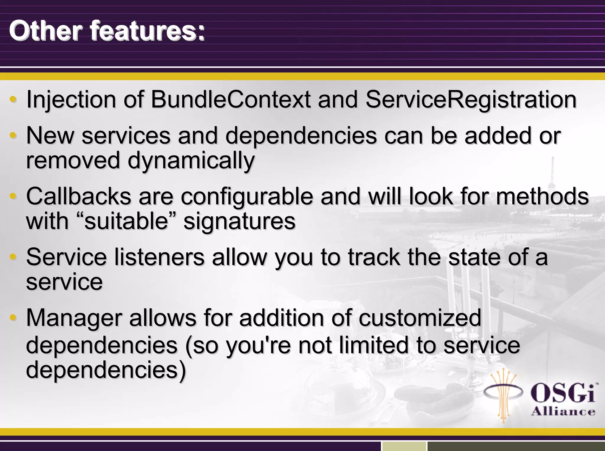 Other features:Other features:
•• Injection of BundleContext and ServiceRegistrationInjection of BundleContext and ServiceRegistration
•• New services and dependencies can be added orNew services and dependencies can be added or
removed dynamicallyremoved dynamically
•• Callbacks are configurable and will look for methodsCallbacks are configurable and will look for methods
withwith ““suitablesuitable”” signaturessignatures
•• Service listeners allow you to track the state of aService listeners allow you to track the state of a
serviceservice
•• Manager allows for addition of customizedManager allows for addition of customized
dependencies (so you're not limited to servicedependencies (so you're not limited to service
dependencies)dependencies)
 