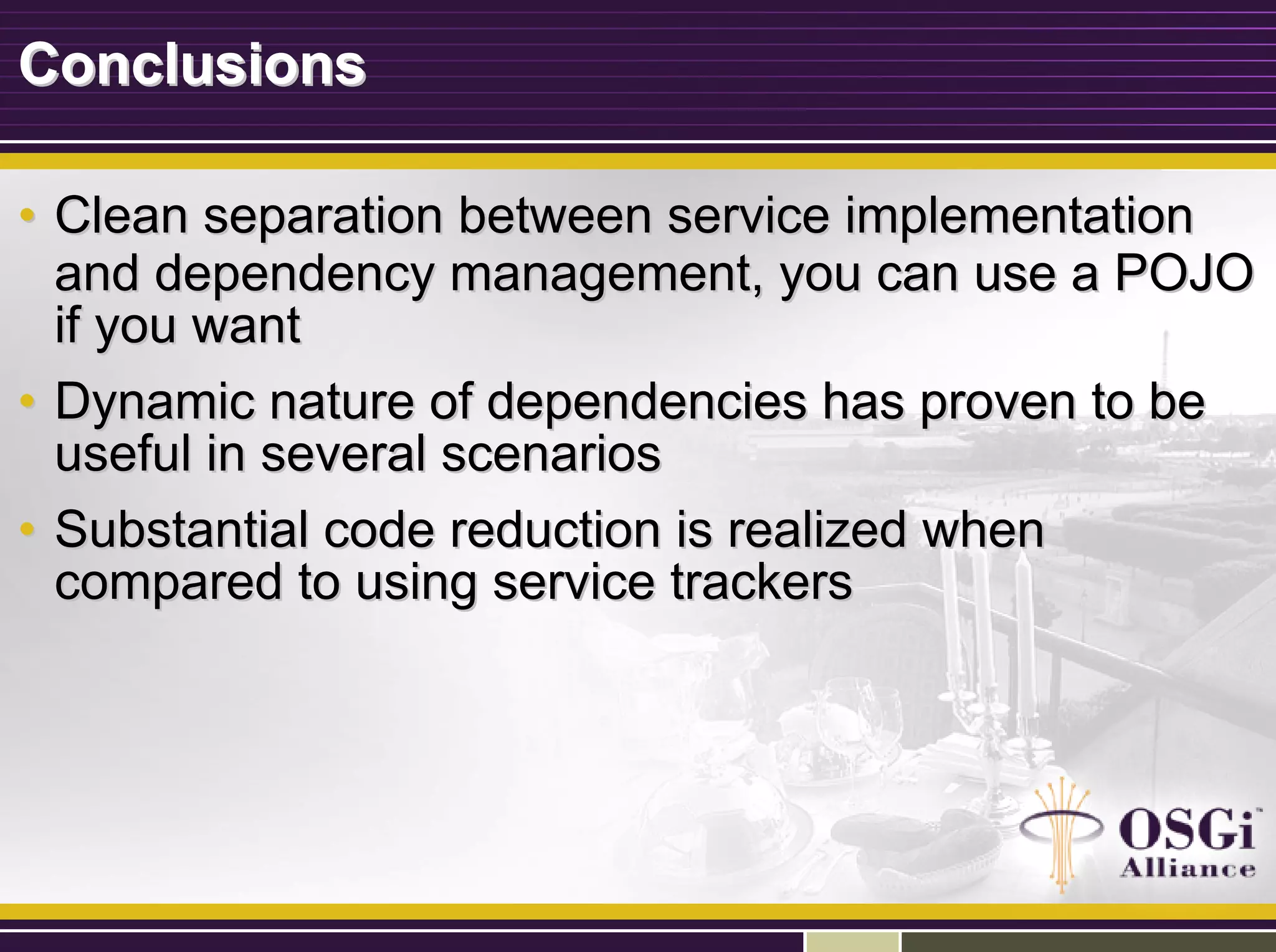 ConclusionsConclusions
•• Clean separation between service implementationClean separation between service implementation
and dependency management, you can use a POJOand dependency management, you can use a POJO
if you wantif you want
•• Dynamic nature of dependencies has proven to beDynamic nature of dependencies has proven to be
useful in several scenariosuseful in several scenarios
•• Substantial code reduction is realized whenSubstantial code reduction is realized when
compared to using service trackerscompared to using service trackers
 