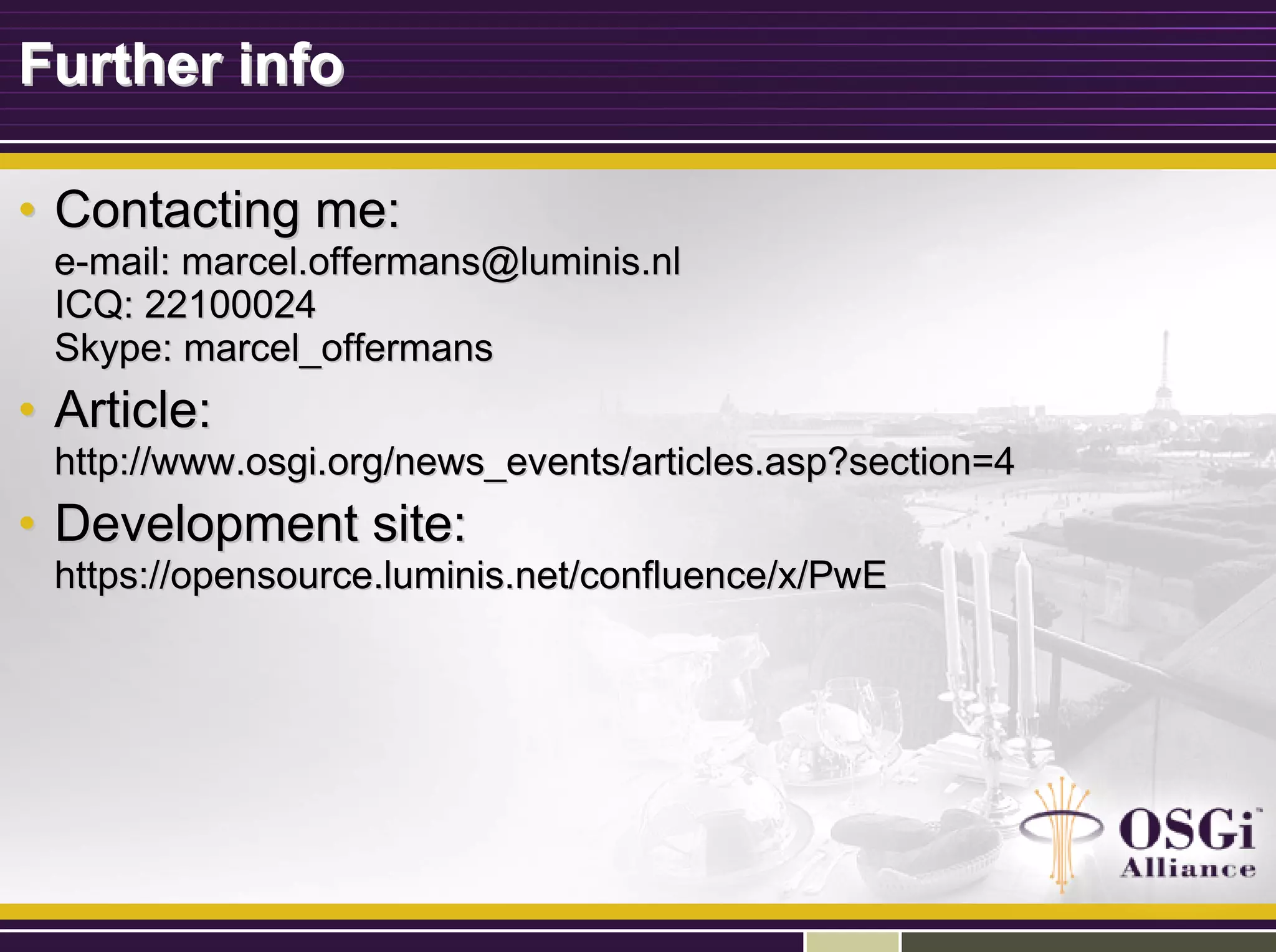 Further infoFurther info
•• Contacting me:Contacting me:
ee--mail: marcel.offermans@luminis.nlmail: marcel.offermans@luminis.nl
ICQ: 22100024ICQ: 22100024
Skype: marcel_offermansSkype: marcel_offermans
•• Article:Article:
http://www.osgi.org/news_events/articles.asp?section=4http://www.osgi.org/news_events/articles.asp?section=4
•• Development site:Development site:
https://opensource.luminis.net/confluence/x/PwEhttps://opensource.luminis.net/confluence/x/PwE
 
