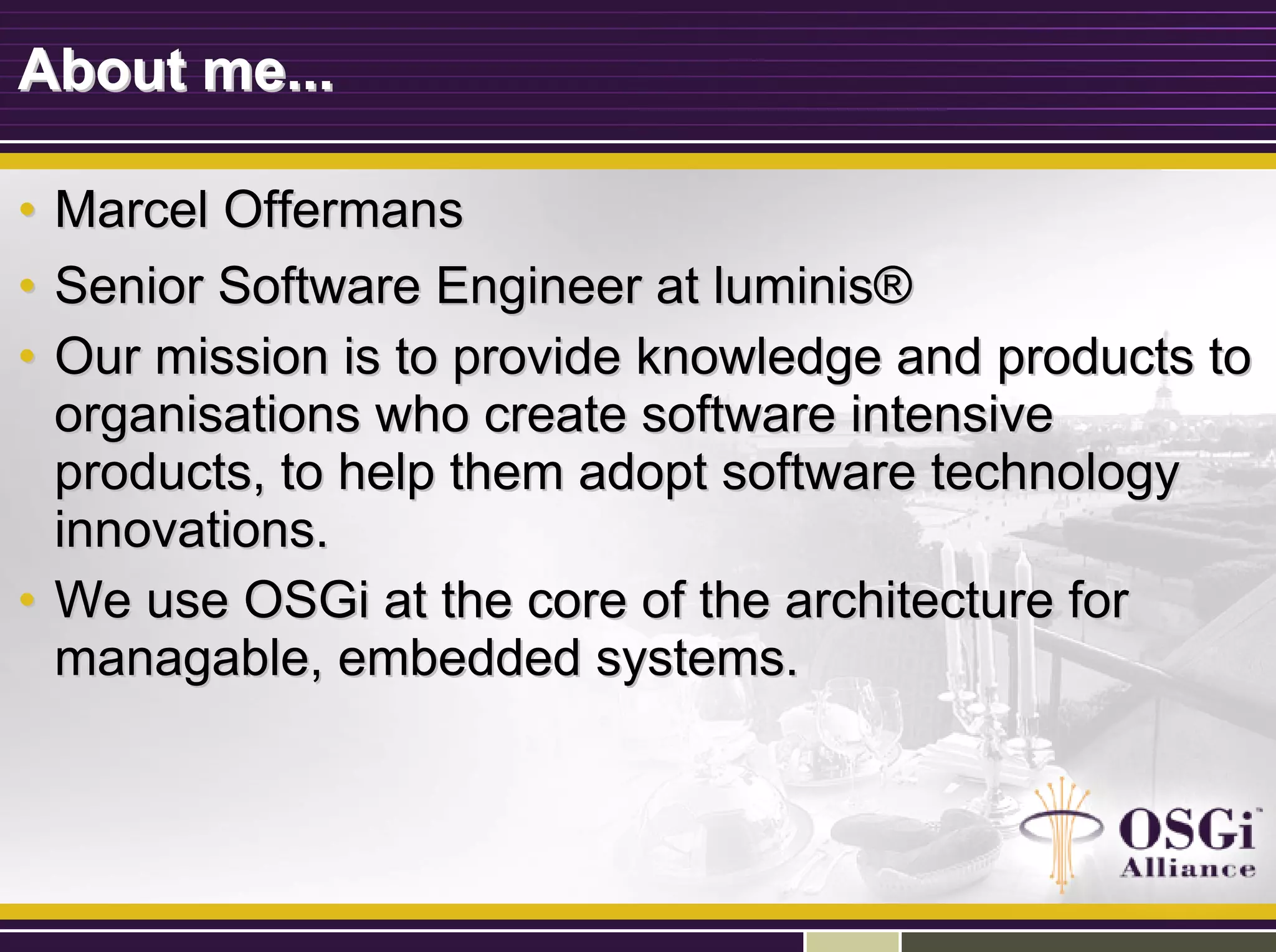 About me...About me...
•• Marcel OffermansMarcel Offermans
•• Senior Software Engineer at luminisSenior Software Engineer at luminis®®
•• Our mission is to provide knowledge and products toOur mission is to provide knowledge and products to
organisations who create software intensiveorganisations who create software intensive
products, to help them adopt software technologyproducts, to help them adopt software technology
innovations.innovations.
•• We use OSGi at the core of the architecture forWe use OSGi at the core of the architecture for
managable, embedded systems.managable, embedded systems.
 