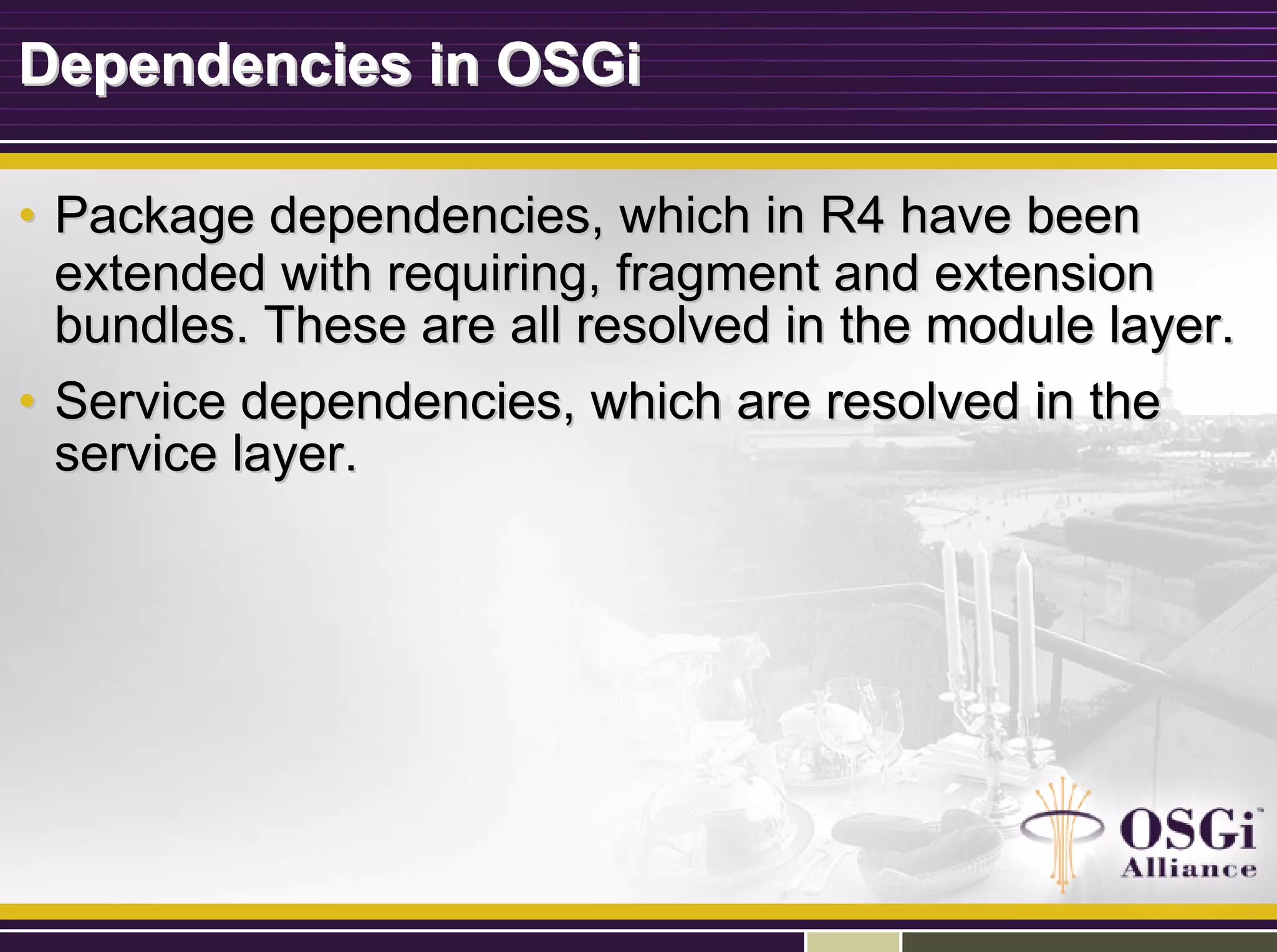 Dependencies in OSGiDependencies in OSGi
•• Package dependencies, which in R4 have beenPackage dependencies, which in R4 have been
extended with requiring, fragment and extensionextended with requiring, fragment and extension
bundles. These are all resolved in the module layer.bundles. These are all resolved in the module layer.
•• Service dependencies, which are resolved in theService dependencies, which are resolved in the
service layer.service layer.
 